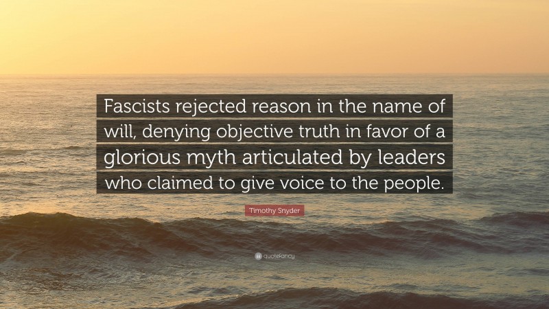 Timothy Snyder Quote: “Fascists rejected reason in the name of will, denying objective truth in favor of a glorious myth articulated by leaders who claimed to give voice to the people.”