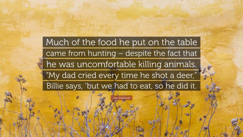 Jon Krakauer Quote: “Much of the food he put on the table came from hunting – despite the fact that he was uncomfortable killing animals. “My dad cried every time he shot a deer,” Billie says, ’but we had to eat, so he did it.”