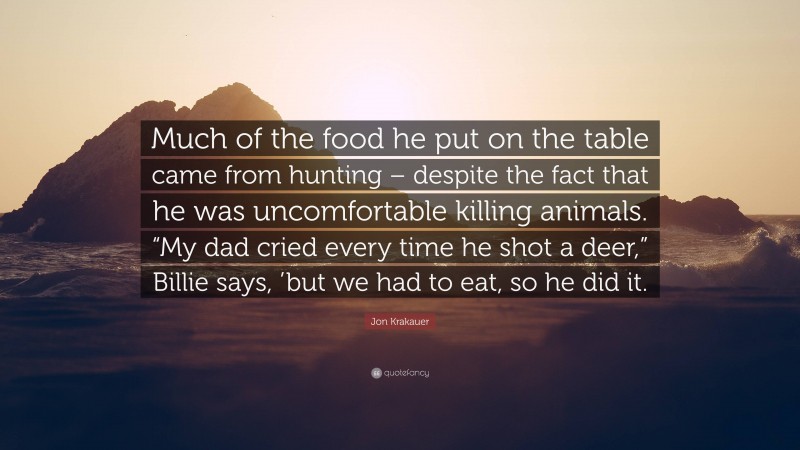 Jon Krakauer Quote: “Much of the food he put on the table came from hunting – despite the fact that he was uncomfortable killing animals. “My dad cried every time he shot a deer,” Billie says, ’but we had to eat, so he did it.”