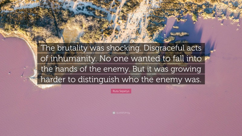 Ruta Sepetys Quote: “The brutality was shocking. Disgraceful acts of inhumanity. No one wanted to fall into the hands of the enemy. But it was growing harder to distinguish who the enemy was.”