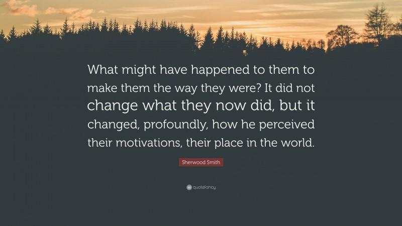 Sherwood Smith Quote: “What might have happened to them to make them the way they were? It did not change what they now did, but it changed, profoundly, how he perceived their motivations, their place in the world.”