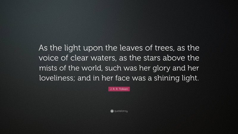 J. R. R. Tolkien Quote: “As the light upon the leaves of trees, as the voice of clear waters, as the stars above the mists of the world, such was her glory and her loveliness; and in her face was a shining light.”