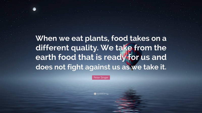 Peter Singer Quote: “When we eat plants, food takes on a different quality. We take from the earth food that is ready for us and does not fight against us as we take it.”