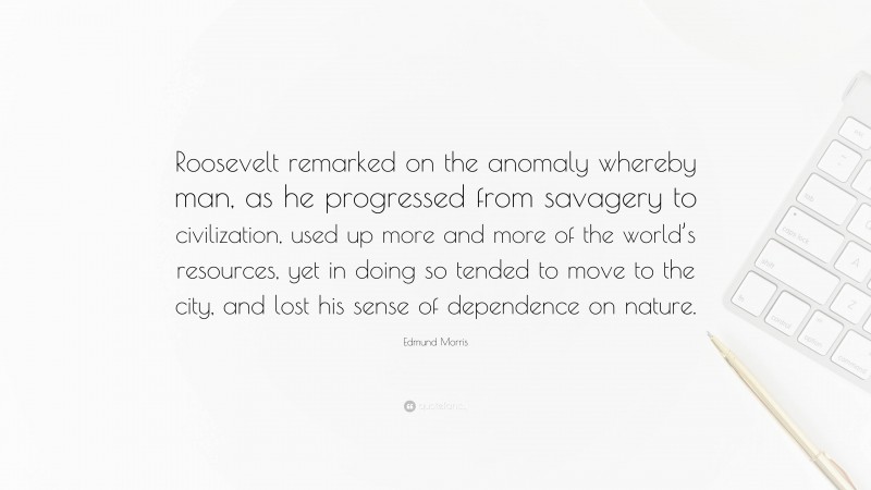 Edmund Morris Quote: “Roosevelt remarked on the anomaly whereby man, as he progressed from savagery to civilization, used up more and more of the world’s resources, yet in doing so tended to move to the city, and lost his sense of dependence on nature.”