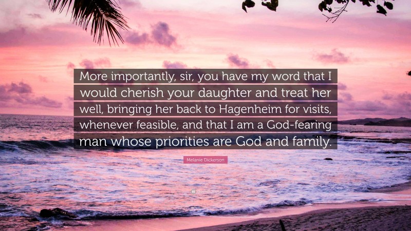 Melanie Dickerson Quote: “More importantly, sir, you have my word that I would cherish your daughter and treat her well, bringing her back to Hagenheim for visits, whenever feasible, and that I am a God-fearing man whose priorities are God and family.”