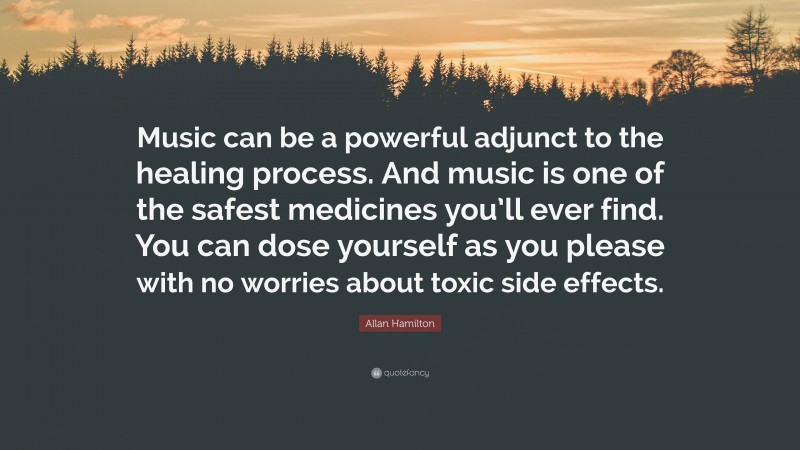 Allan Hamilton Quote: “Music can be a powerful adjunct to the healing process. And music is one of the safest medicines you’ll ever find. You can dose yourself as you please with no worries about toxic side effects.”