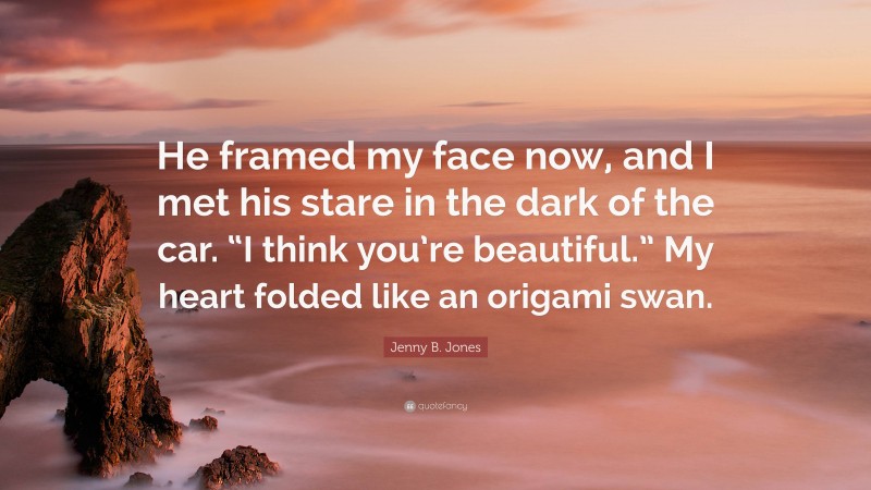 Jenny B. Jones Quote: “He framed my face now, and I met his stare in the dark of the car. “I think you’re beautiful.” My heart folded like an origami swan.”