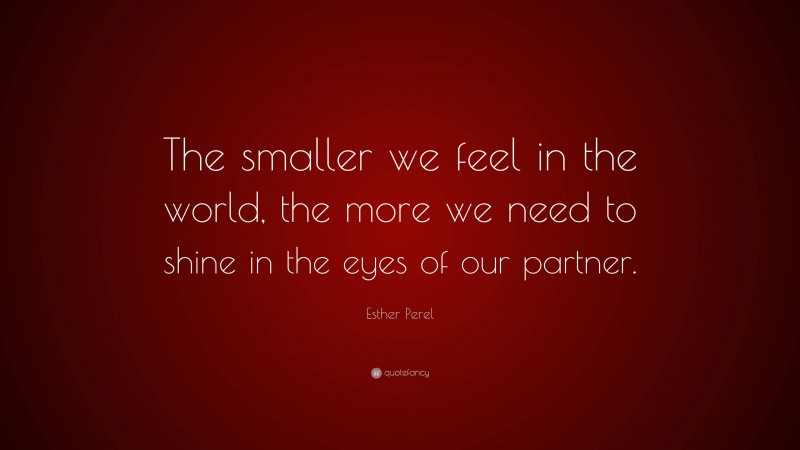 Esther Perel Quote: “The smaller we feel in the world, the more we need to shine in the eyes of our partner.”