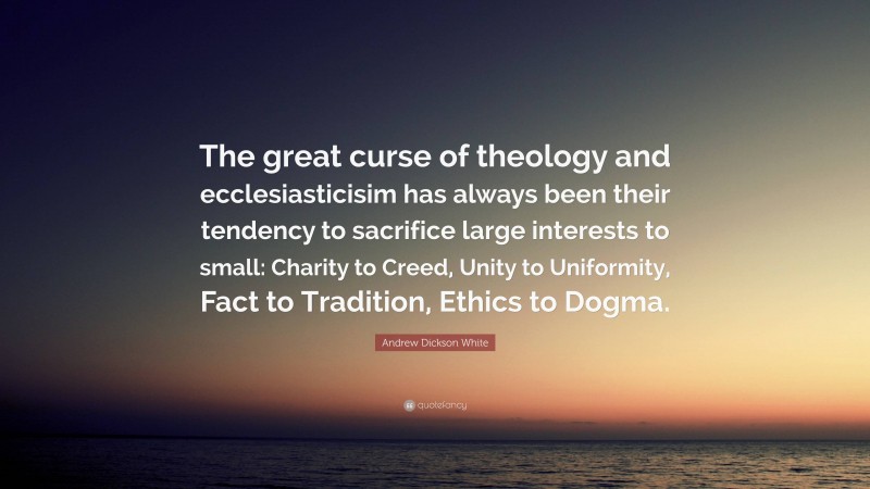 Andrew Dickson White Quote: “The great curse of theology and ecclesiasticisim has always been their tendency to sacrifice large interests to small: Charity to Creed, Unity to Uniformity, Fact to Tradition, Ethics to Dogma.”