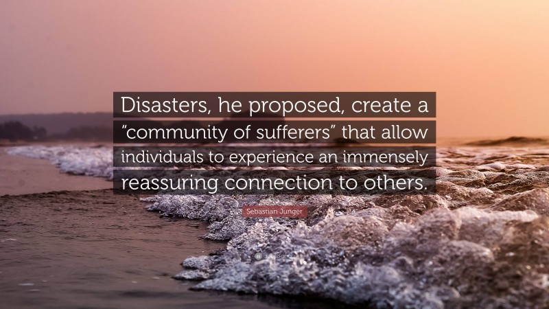 Sebastian Junger Quote: “Disasters, he proposed, create a “community of sufferers” that allow individuals to experience an immensely reassuring connection to others.”