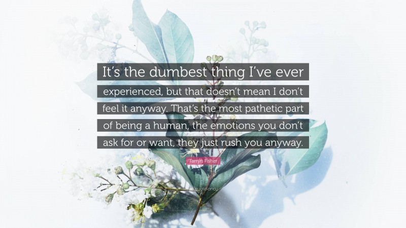 Tarryn Fisher Quote: “It’s the dumbest thing I’ve ever experienced, but that doesn’t mean I don’t feel it anyway. That’s the most pathetic part of being a human, the emotions you don’t ask for or want, they just rush you anyway.”