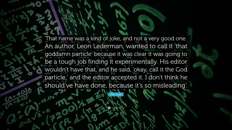 Peter Higgs Quote: “That name was a kind of joke, and not a very good one. An author, Leon Lederman, wanted to call it ‘that goddamn particle’ because it was clear it was going to be a tough job finding it experimentally. His editor wouldn’t have that, and he said, ‘okay, call it the God particle,’ and the editor accepted it. I don’t think he should’ve have done, because it’s so misleading’.”