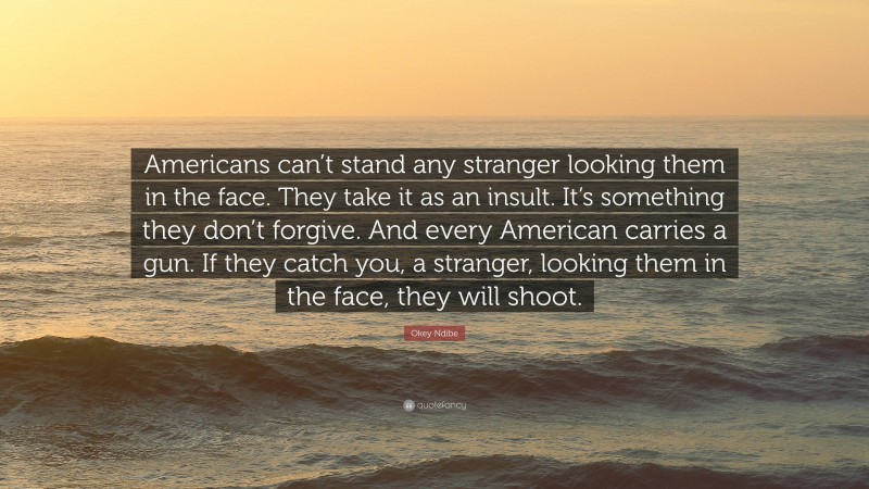 Okey Ndibe Quote: “Americans can’t stand any stranger looking them in the face. They take it as an insult. It’s something they don’t forgive. And every American carries a gun. If they catch you, a stranger, looking them in the face, they will shoot.”