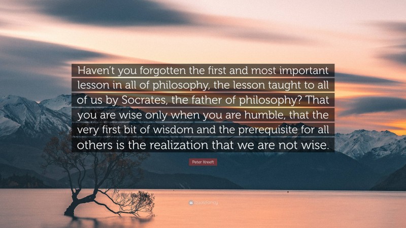 Peter Kreeft Quote: “Haven’t you forgotten the first and most important lesson in all of philosophy, the lesson taught to all of us by Socrates, the father of philosophy? That you are wise only when you are humble, that the very first bit of wisdom and the prerequisite for all others is the realization that we are not wise.”