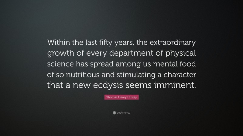 Thomas Henry Huxley Quote: “Within the last fifty years, the extraordinary growth of every department of physical science has spread among us mental food of so nutritious and stimulating a character that a new ecdysis seems imminent.”