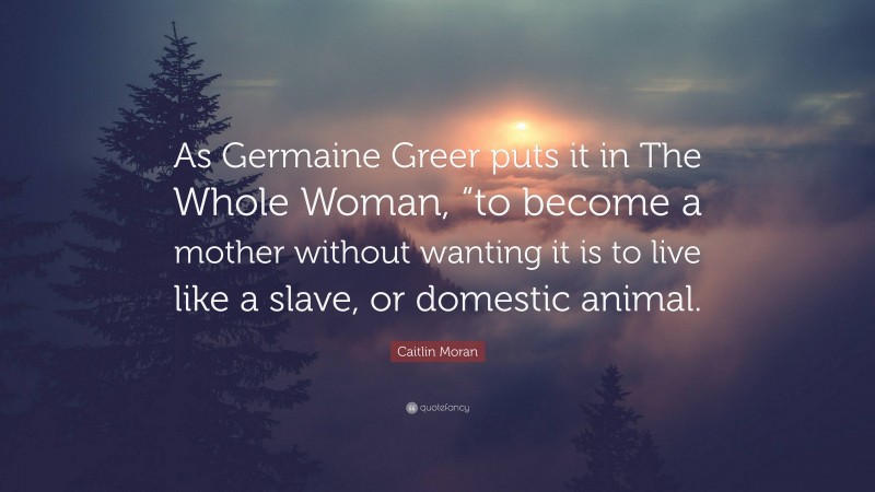 Caitlin Moran Quote: “As Germaine Greer puts it in The Whole Woman, “to become a mother without wanting it is to live like a slave, or domestic animal.”