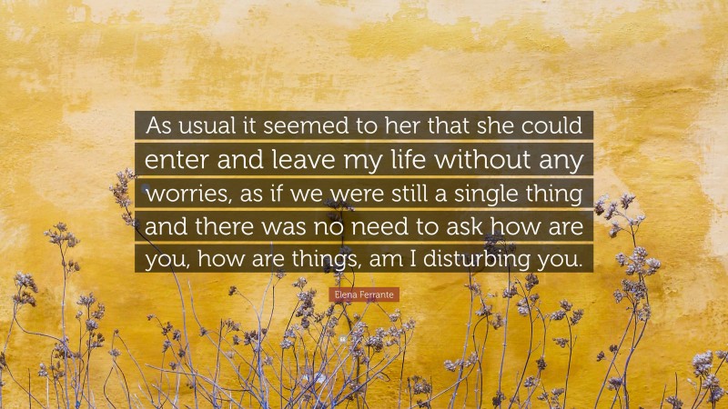 Elena Ferrante Quote: “As usual it seemed to her that she could enter and leave my life without any worries, as if we were still a single thing and there was no need to ask how are you, how are things, am I disturbing you.”