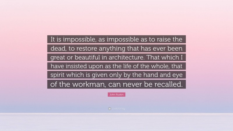 John Ruskin Quote: “It is impossible, as impossible as to raise the dead, to restore anything that has ever been great or beautiful in architecture. That which I have insisted upon as the life of the whole, that spirit which is given only by the hand and eye of the workman, can never be recalled.”