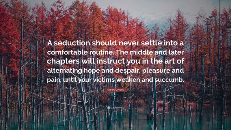 Robert Greene Quote: “A seduction should never settle into a comfortable routine. The middle and later chapters will instruct you in the art of alternating hope and despair, pleasure and pain, until your victims weaken and succumb.”