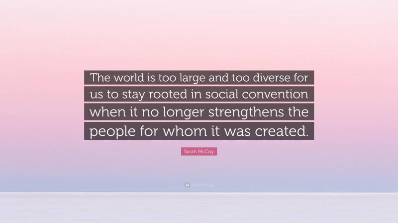 Sarah McCoy Quote: “The world is too large and too diverse for us to stay rooted in social convention when it no longer strengthens the people for whom it was created.”