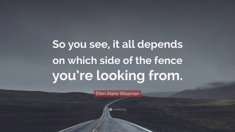 Ellen Marie Wiseman Quote: “So you see, it all depends on which side of the fence you’re looking from.”