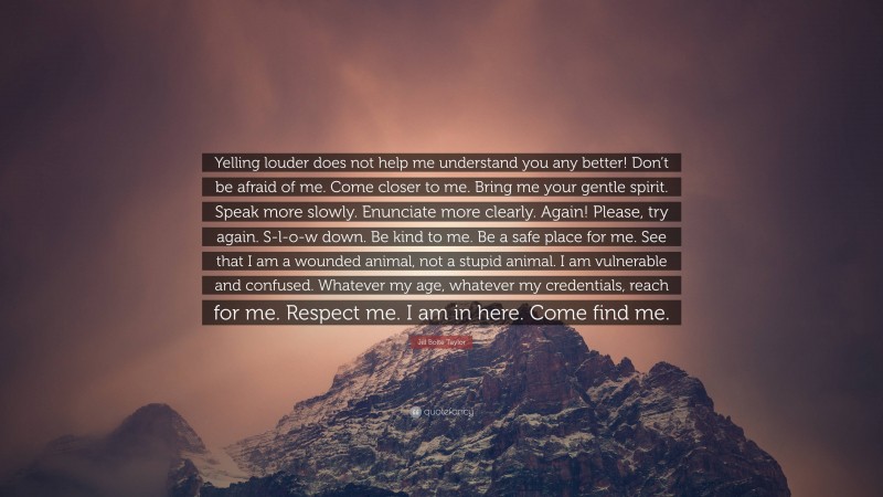 Jill Bolte Taylor Quote: “Yelling louder does not help me understand you any better! Don’t be afraid of me. Come closer to me. Bring me your gentle spirit. Speak more slowly. Enunciate more clearly. Again! Please, try again. S-l-o-w down. Be kind to me. Be a safe place for me. See that I am a wounded animal, not a stupid animal. I am vulnerable and confused. Whatever my age, whatever my credentials, reach for me. Respect me. I am in here. Come find me.”