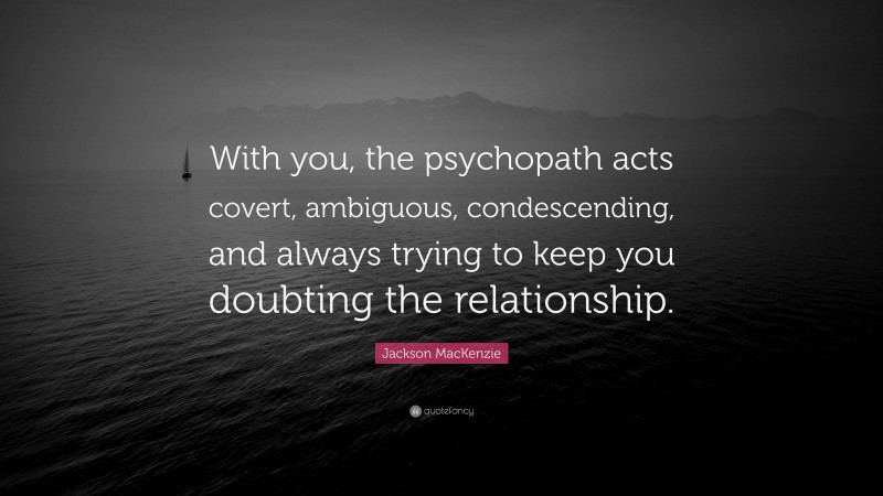 Jackson MacKenzie Quote: “With you, the psychopath acts covert, ambiguous, condescending, and always trying to keep you doubting the relationship.”