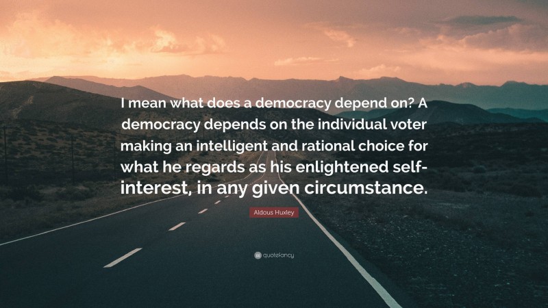 Aldous Huxley Quote: “I mean what does a democracy depend on? A democracy depends on the individual voter making an intelligent and rational choice for what he regards as his enlightened self-interest, in any given circumstance.”