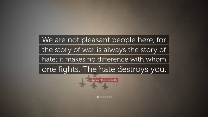 Agnes Newton Keith Quote: “We are not pleasant people here, for the story of war is always the story of hate; it makes no difference with whom one fights. The hate destroys you.”