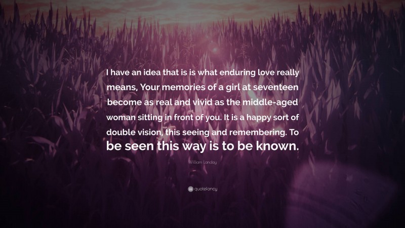 William Landay Quote: “I have an idea that is is what enduring love really means, Your memories of a girl at seventeen become as real and vivid as the middle-aged woman sitting in front of you. It is a happy sort of double vision, this seeing and remembering. To be seen this way is to be known.”