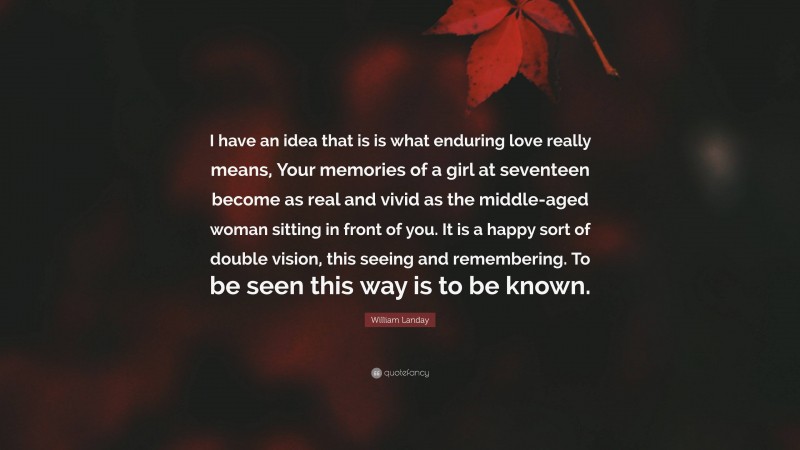 William Landay Quote: “I have an idea that is is what enduring love really means, Your memories of a girl at seventeen become as real and vivid as the middle-aged woman sitting in front of you. It is a happy sort of double vision, this seeing and remembering. To be seen this way is to be known.”