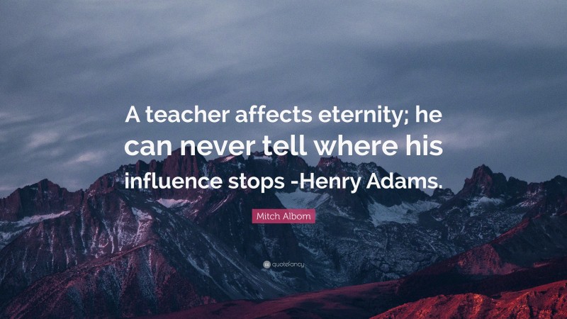 Mitch Albom Quote: “A teacher affects eternity; he can never tell where his influence stops -Henry Adams.”