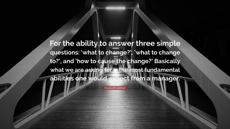 Eliyahu M. Goldratt Quote: “For the ability to answer three simple questions: ‘what to change?’, ‘what to change to?’, and ‘how to cause the change?’ Basically what we are asking for is the most fundamental abilities one would expect from a manager.”
