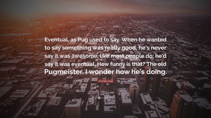 Stephen King Quote: “Eventual, as Pug used to say. When he wanted to say something was really good, he’s never say it was awesome, like most people do; he’d say it was eventual. How funny is that? The old Pugmeister. I wonder how he’s doing.”