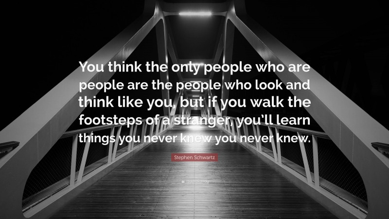 Stephen Schwartz Quote: “You think the only people who are people are the people who look and think like you, but if you walk the footsteps of a stranger, you’ll learn things you never knew you never knew.”