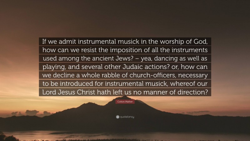 Cotton Mather Quote: “If we admit instrumental musick in the worship of God, how can we resist the imposition of all the instruments used among the ancient Jews? – yea, dancing as well as playing, and several other Judaic actions? or, how can we decline a whole rabble of church-officers, necessary to be introduced for instrumental musick, whereof our Lord Jesus Christ hath left us no manner of direction?”