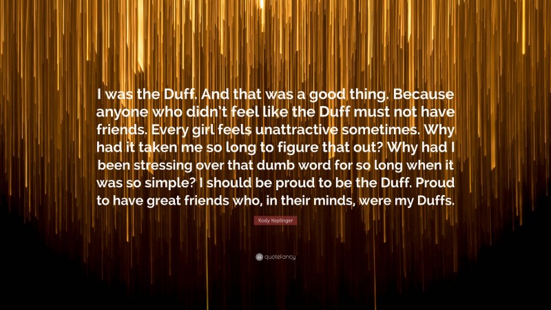 Kody Keplinger Quote: “I was the Duff. And that was a good thing. Because anyone who didn’t feel like the Duff must not have friends. Every girl feels unattractive sometimes. Why had it taken me so long to figure that out? Why had I been stressing over that dumb word for so long when it was so simple? I should be proud to be the Duff. Proud to have great friends who, in their minds, were my Duffs.”