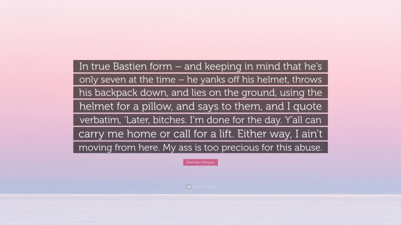 Sherrilyn Kenyon Quote: “In true Bastien form – and keeping in mind that he’s only seven at the time – he yanks off his helmet, throws his backpack down, and lies on the ground, using the helmet for a pillow, and says to them, and I quote verbatim, ‘Later, bitches. I’m done for the day. Y’all can carry me home or call for a lift. Either way, I ain’t moving from here. My ass is too precious for this abuse.”