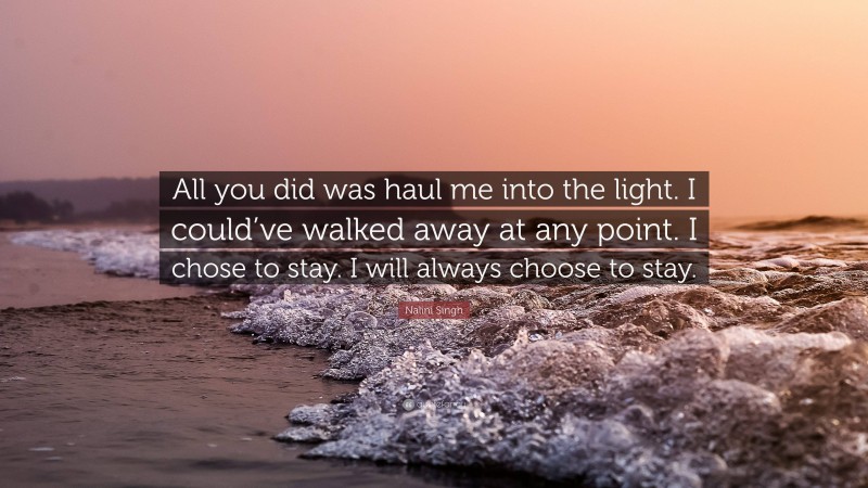 Nalini Singh Quote: “All you did was haul me into the light. I could’ve walked away at any point. I chose to stay. I will always choose to stay.”