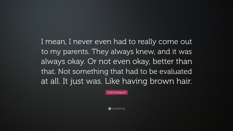 Julie Buxbaum Quote: “I mean, I never even had to really come out to my parents. They always knew, and it was always okay. Or not even okay, better than that. Not something that had to be evaluated at all. It just was. Like having brown hair.”