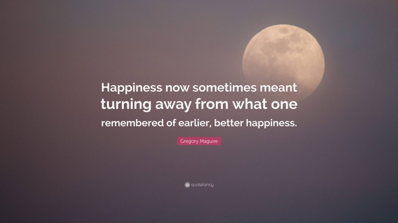 Gregory Maguire Quote: “Happiness now sometimes meant turning away from what one remembered of earlier, better happiness.”