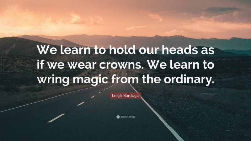 Leigh Bardugo Quote: “We learn to hold our heads as if we wear crowns. We learn to wring magic from the ordinary.”