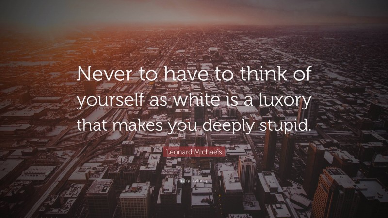 Leonard Michaels Quote: “Never to have to think of yourself as white is a luxory that makes you deeply stupid.”