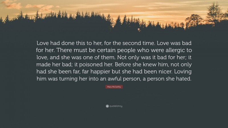 Mary McCarthy Quote: “Love had done this to her, for the second time. Love was bad for her. There must be certain people who were allergic to love, and she was one of them. Not only was it bad for her; it made her bad; it poisoned her. Before she knew him, not only had she been far, far happier but she had been nicer. Loving him was turning her into an awful person, a person she hated.”