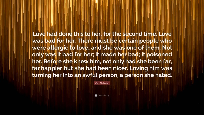 Mary McCarthy Quote: “Love had done this to her, for the second time. Love was bad for her. There must be certain people who were allergic to love, and she was one of them. Not only was it bad for her; it made her bad; it poisoned her. Before she knew him, not only had she been far, far happier but she had been nicer. Loving him was turning her into an awful person, a person she hated.”
