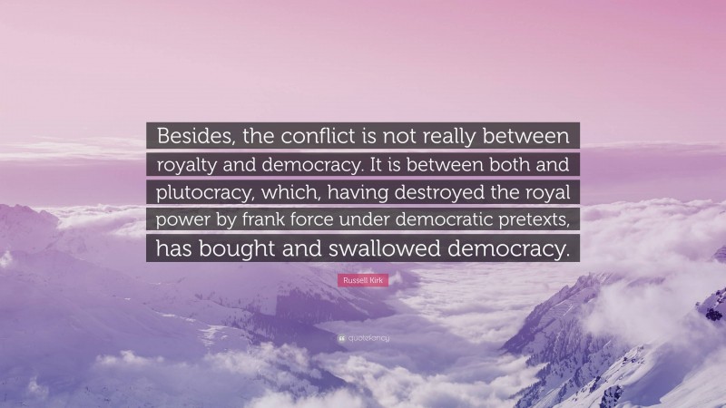 Russell Kirk Quote: “Besides, the conflict is not really between royalty and democracy. It is between both and plutocracy, which, having destroyed the royal power by frank force under democratic pretexts, has bought and swallowed democracy.”