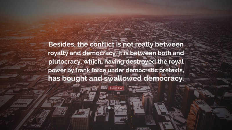 Russell Kirk Quote: “Besides, the conflict is not really between royalty and democracy. It is between both and plutocracy, which, having destroyed the royal power by frank force under democratic pretexts, has bought and swallowed democracy.”