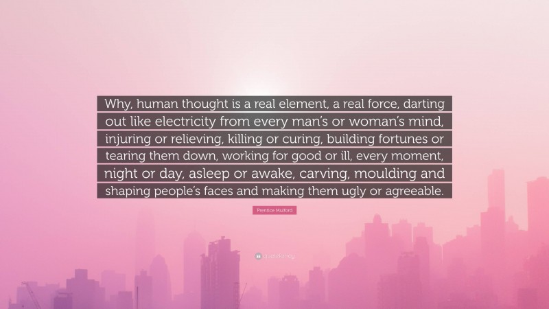 Prentice Mulford Quote: “Why, human thought is a real element, a real force, darting out like electricity from every man’s or woman’s mind, injuring or relieving, killing or curing, building fortunes or tearing them down, working for good or ill, every moment, night or day, asleep or awake, carving, moulding and shaping people’s faces and making them ugly or agreeable.”