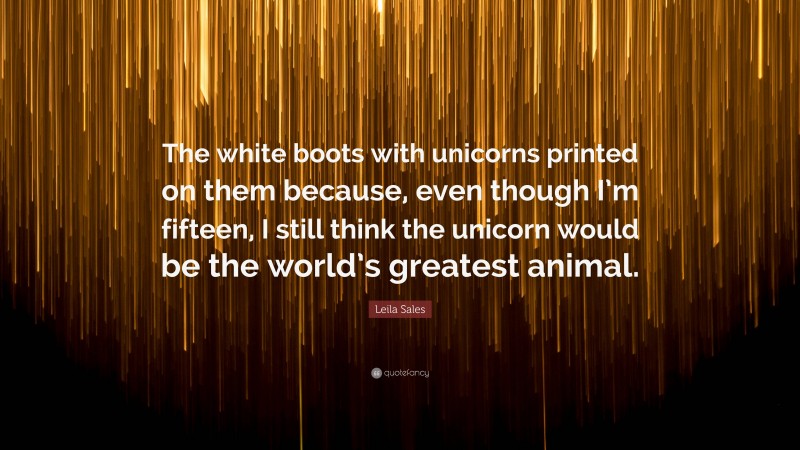 Leila Sales Quote: “The white boots with unicorns printed on them because, even though I’m fifteen, I still think the unicorn would be the world’s greatest animal.”