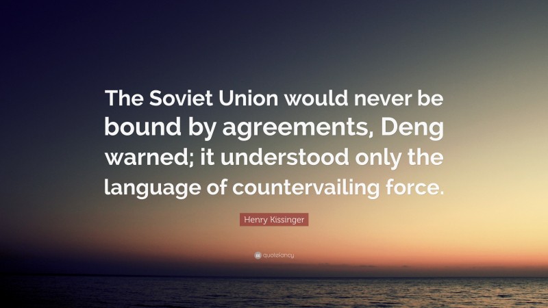 Henry Kissinger Quote: “The Soviet Union would never be bound by agreements, Deng warned; it understood only the language of countervailing force.”